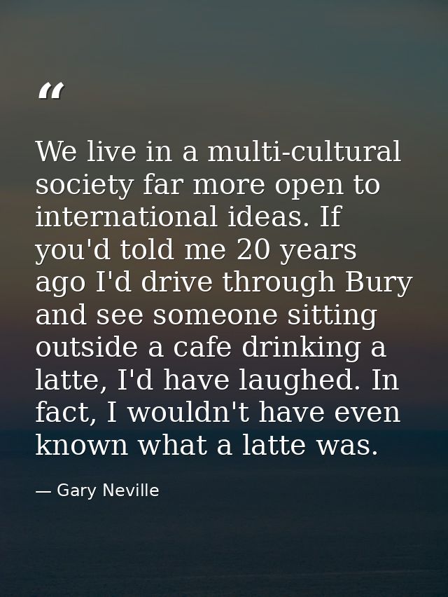We live in a multi-cultural society far more open to international ideas. If you'd told me 20 years ago I'd drive throug — Gary Neville