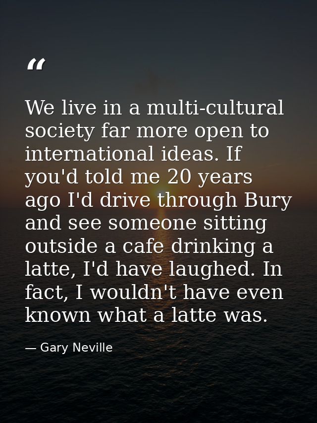 We live in a multi-cultural society far more open to international ideas. If you'd told me 20 years ago I'd drive throug — Gary Neville