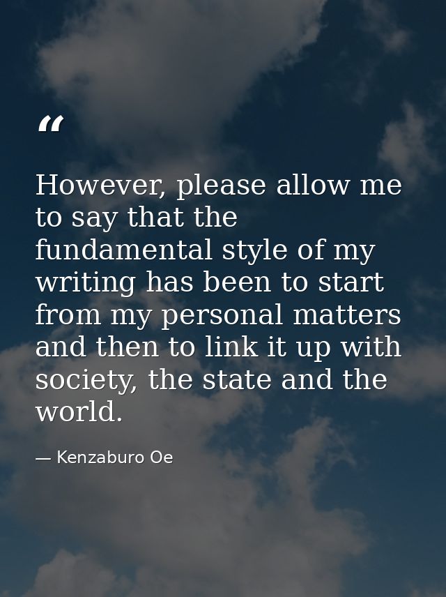 However, please allow me to say that the fundamental style of my writing has been to start from my personal matters and  — Kenzaburo Oe