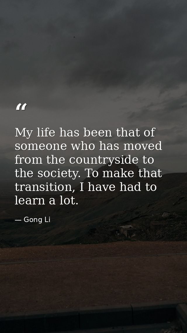 My life has been that of someone who has moved from the countryside to the society. To make that transition, I have had  — Gong Li