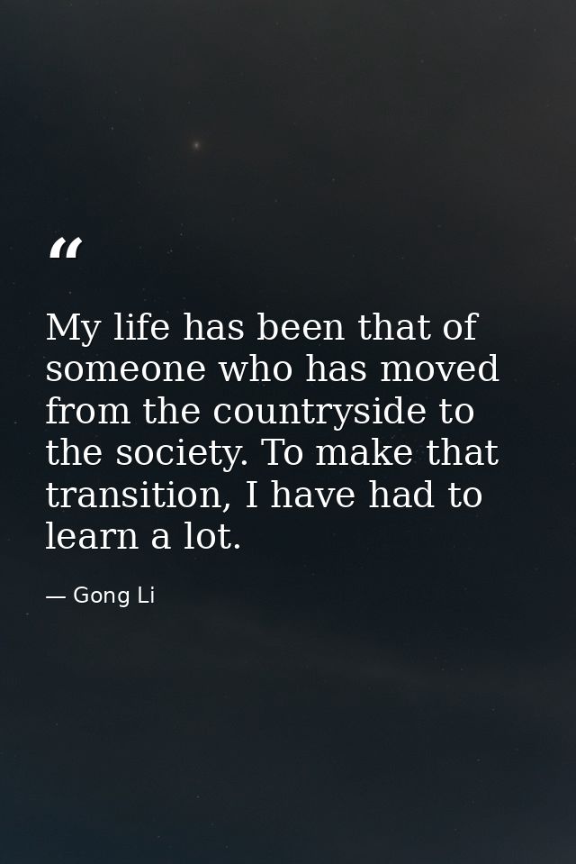 My life has been that of someone who has moved from the countryside to the society. To make that transition, I have had  — Gong Li