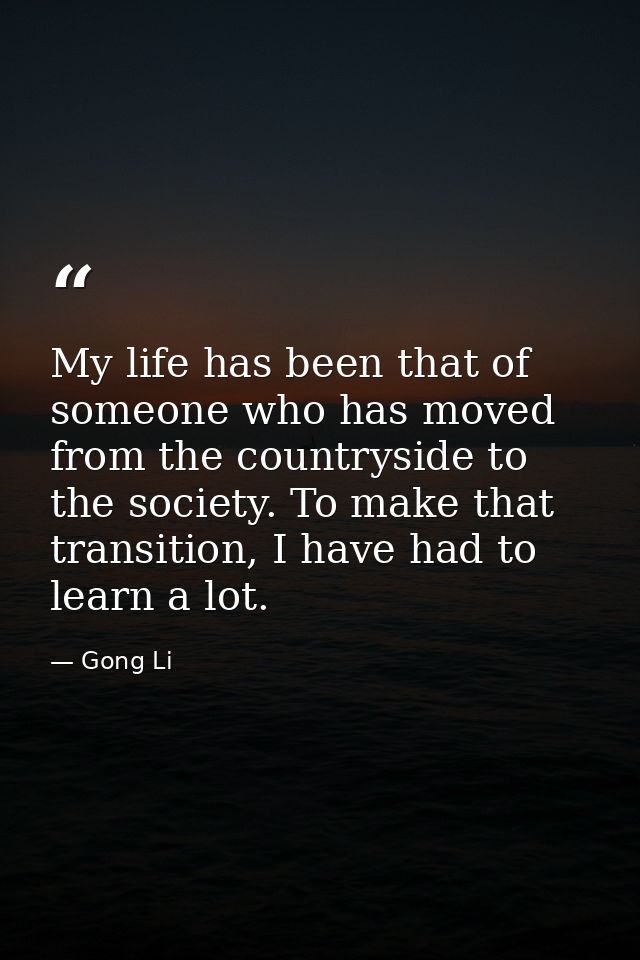 My life has been that of someone who has moved from the countryside to the society. To make that transition, I have had  — Gong Li