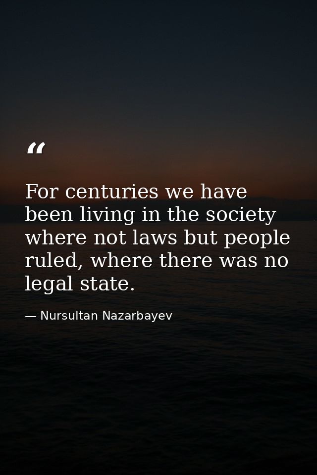For centuries we have been living in the society where not laws but people ruled, where there was no legal state. — Nursultan Nazarbayev