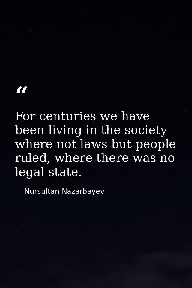 For centuries we have been living in the society where not laws but people ruled, where there was no legal state. — Nursultan Nazarbayev