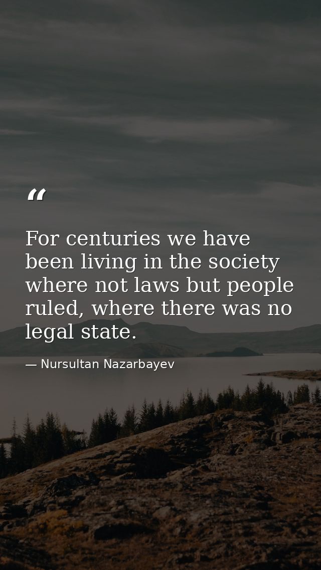 For centuries we have been living in the society where not laws but people ruled, where there was no legal state. — Nursultan Nazarbayev