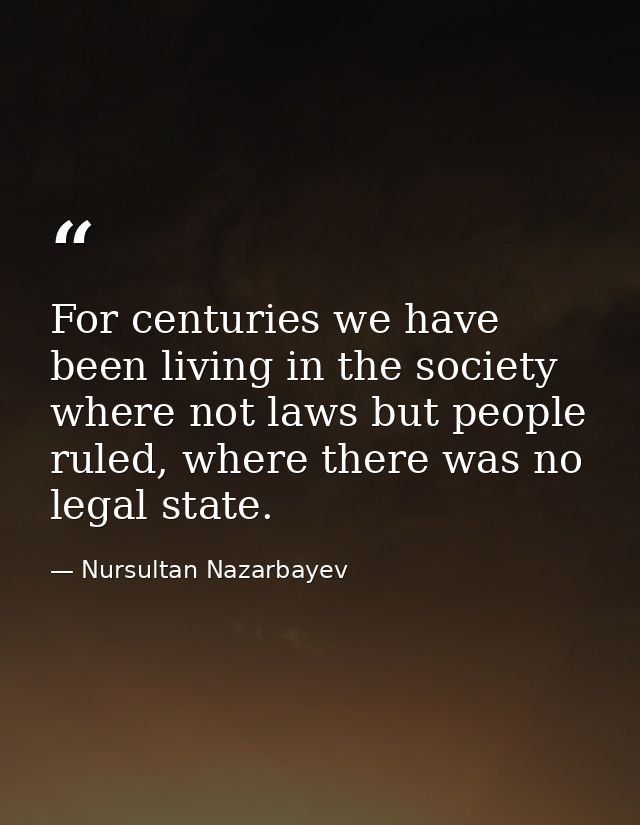 For centuries we have been living in the society where not laws but people ruled, where there was no legal state. — Nursultan Nazarbayev
