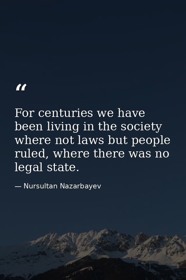 For centuries we have been living in the society where not laws but people ruled, where there was no legal state. — Nursultan Nazarbayev