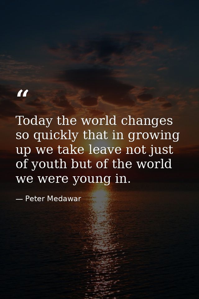 Today the world changes so quickly that in growing up we take leave not just of youth but of the world we were young in. — Peter Medawar