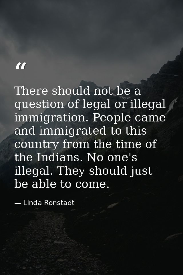 There should not be a question of legal or illegal immigration. People came and immigrated to this country from the time — Linda Ronstadt