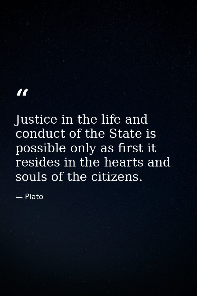 Justice in the life and conduct of the State is possible only as first it resides in the hearts and souls of the citizen — Plato