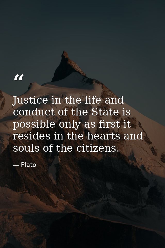 Justice in the life and conduct of the State is possible only as first it resides in the hearts and souls of the citizen — Plato