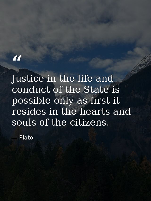 Justice in the life and conduct of the State is possible only as first it resides in the hearts and souls of the citizen — Plato