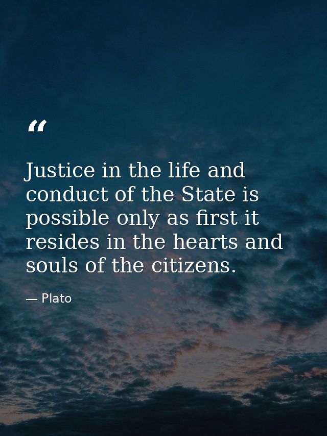 Justice in the life and conduct of the State is possible only as first it resides in the hearts and souls of the citizen — Plato