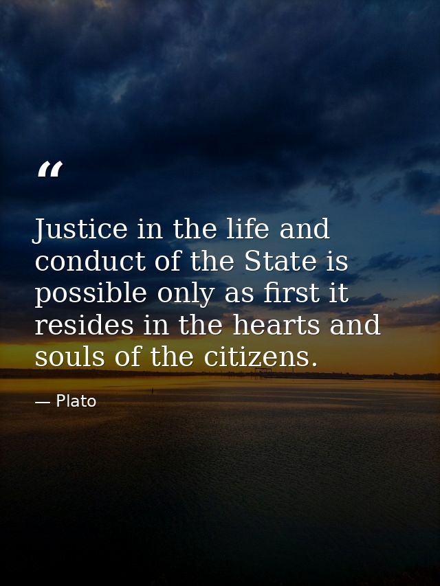 Justice in the life and conduct of the State is possible only as first it resides in the hearts and souls of the citizen — Plato