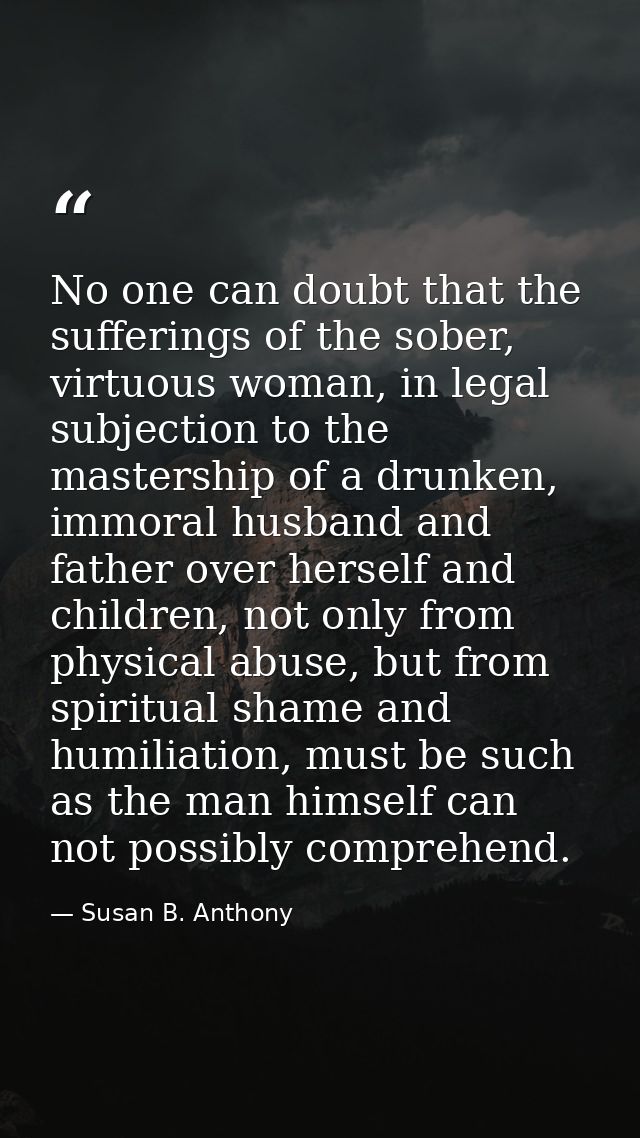 No one can doubt that the sufferings of the sober, virtuous woman, in legal subjection to the mastership of a drunken, i — Susan B. Anthony