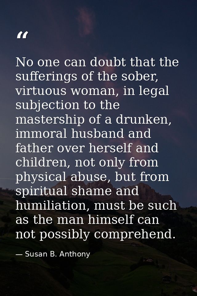 No one can doubt that the sufferings of the sober, virtuous woman, in legal subjection to the mastership of a drunken, i — Susan B. Anthony