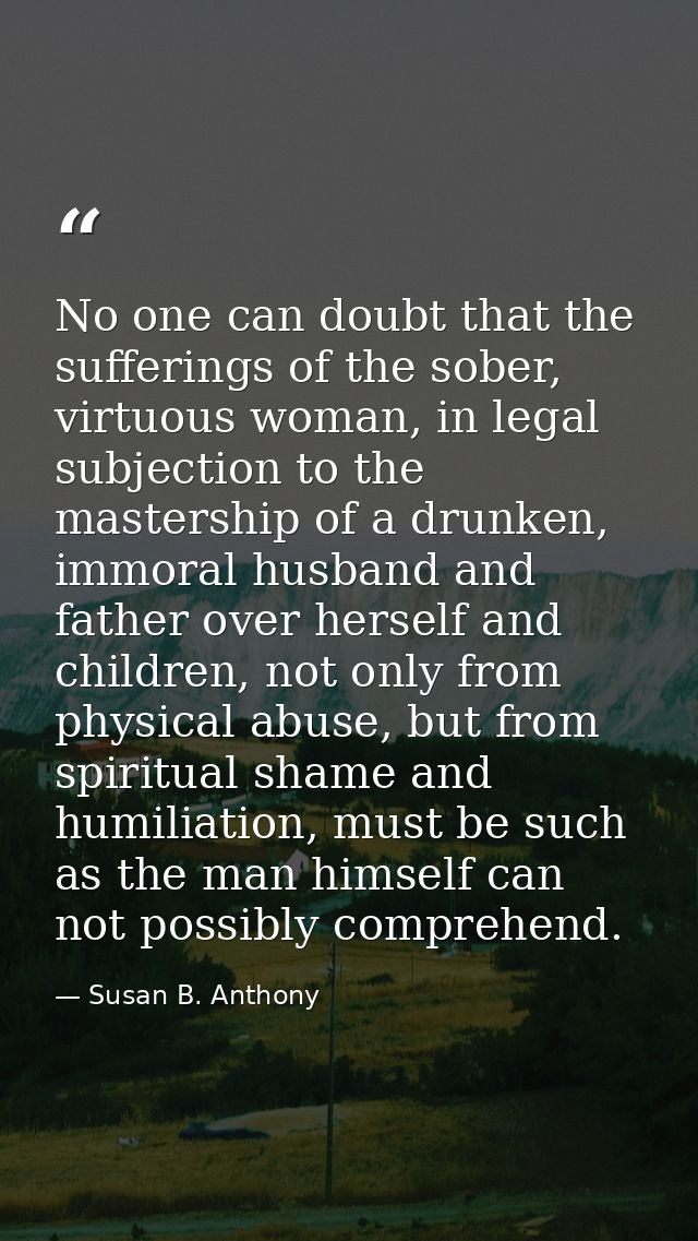 No one can doubt that the sufferings of the sober, virtuous woman, in legal subjection to the mastership of a drunken, i — Susan B. Anthony