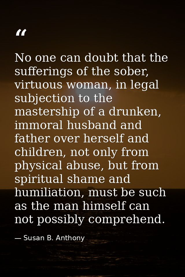 No one can doubt that the sufferings of the sober, virtuous woman, in legal subjection to the mastership of a drunken, i — Susan B. Anthony