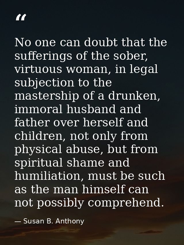No one can doubt that the sufferings of the sober, virtuous woman, in legal subjection to the mastership of a drunken, i — Susan B. Anthony