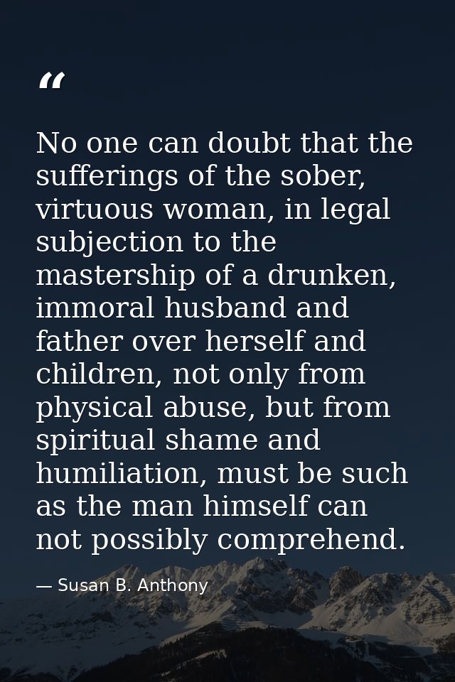 No one can doubt that the sufferings of the sober, virtuous woman, in legal subjection to the mastership of a drunken, i — Susan B. Anthony
