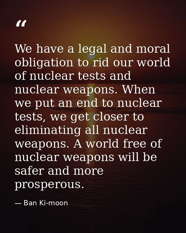 We have a legal and moral obligation to rid our world of nuclear tests and nuclear weapons. When we put an end to nuclea — Ban Ki-moon