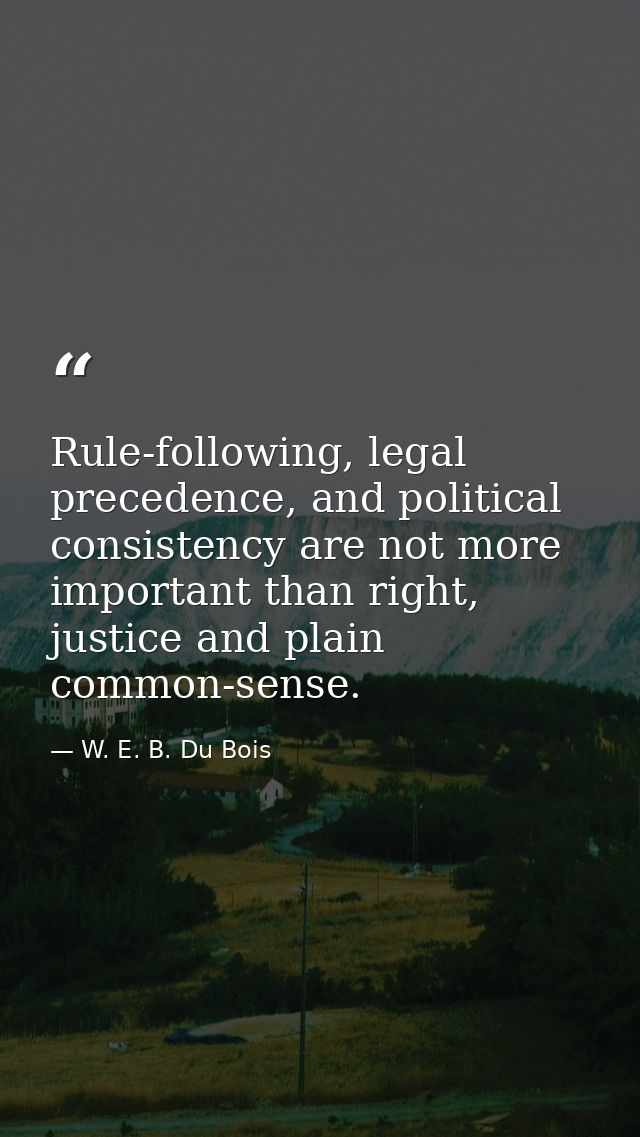 Rule-following, legal precedence, and political consistency are not more important than right, justice and plain common- — W. E. B. Du Bois