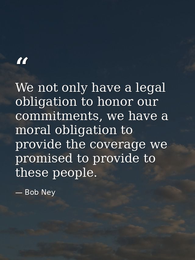 We not only have a legal obligation to honor our commitments, we have a moral obligation to provide the coverage we prom — Bob Ney