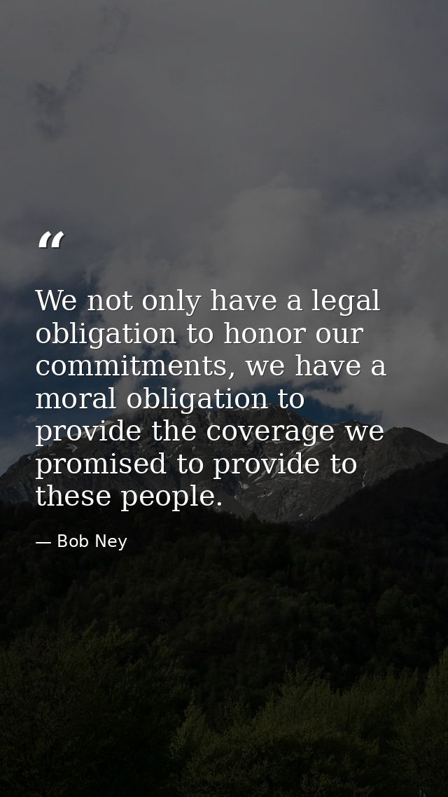 We not only have a legal obligation to honor our commitments, we have a moral obligation to provide the coverage we prom — Bob Ney