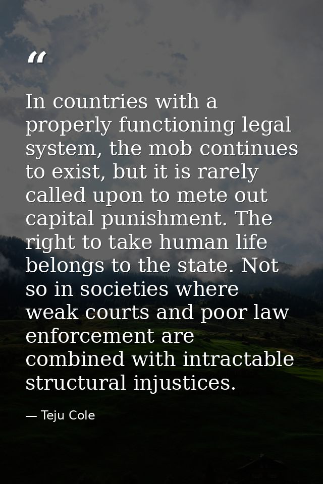 In countries with a properly functioning legal system, the mob continues to exist, but it is rarely called upon to mete  — Teju Cole