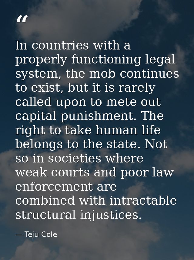 In countries with a properly functioning legal system, the mob continues to exist, but it is rarely called upon to mete  — Teju Cole