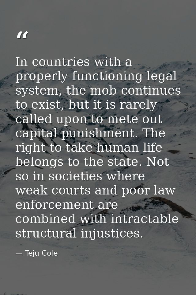 In countries with a properly functioning legal system, the mob continues to exist, but it is rarely called upon to mete  — Teju Cole