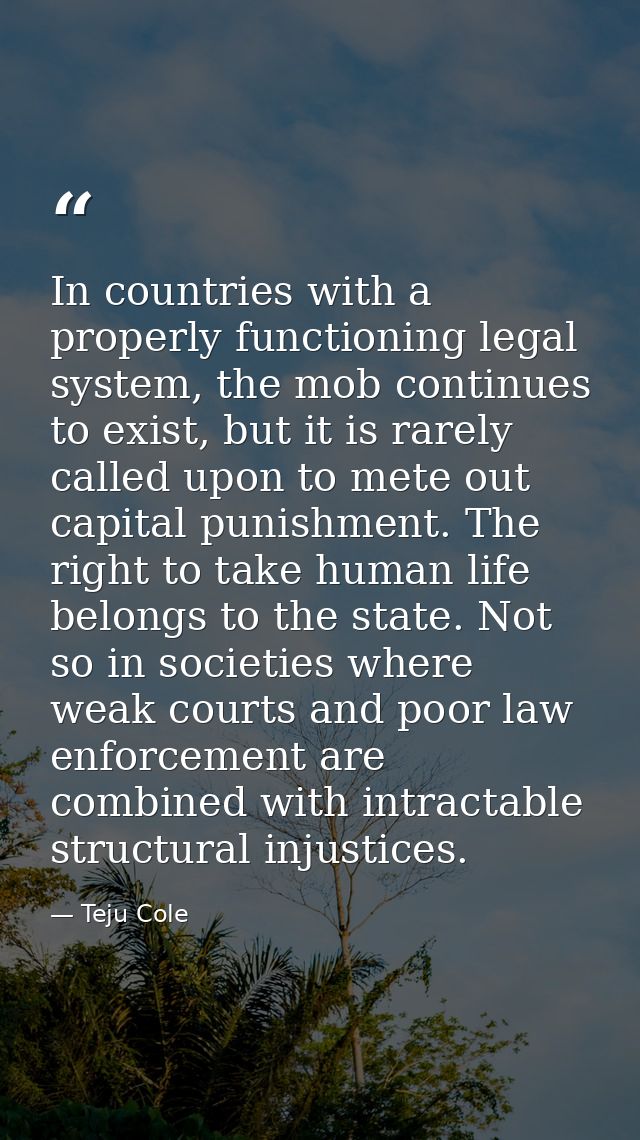 In countries with a properly functioning legal system, the mob continues to exist, but it is rarely called upon to mete  — Teju Cole