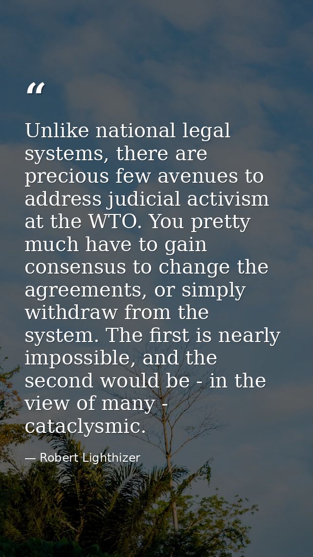 Unlike national legal systems, there are precious few avenues to address judicial activism at the WTO. You pretty much h — Robert Lighthizer