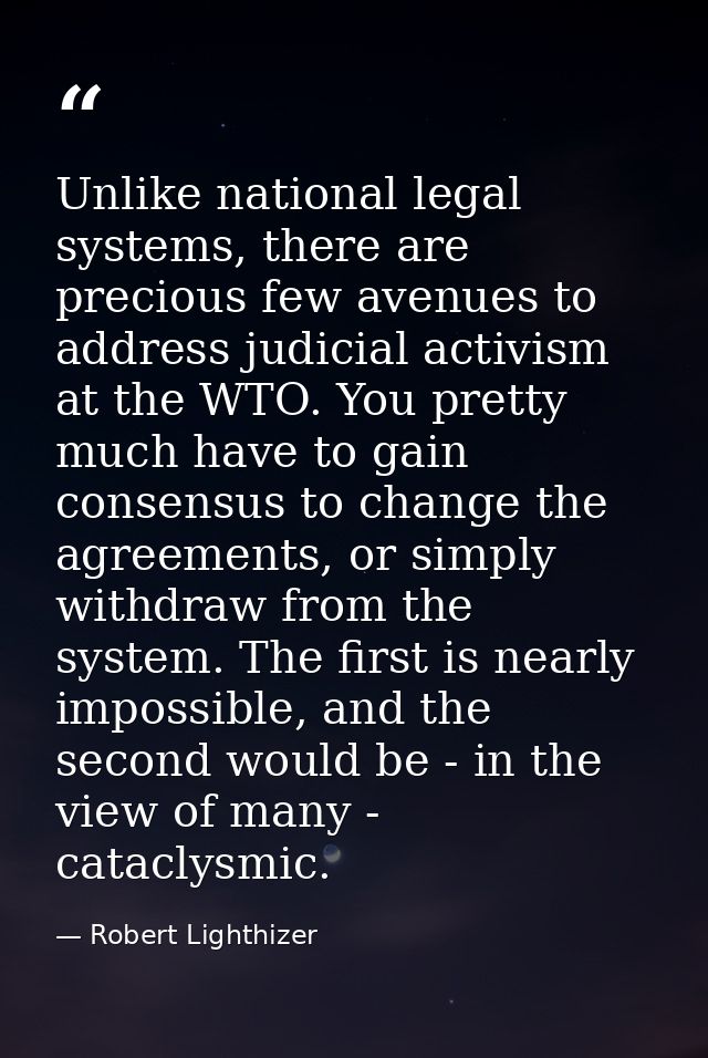 Unlike national legal systems, there are precious few avenues to address judicial activism at the WTO. You pretty much h — Robert Lighthizer