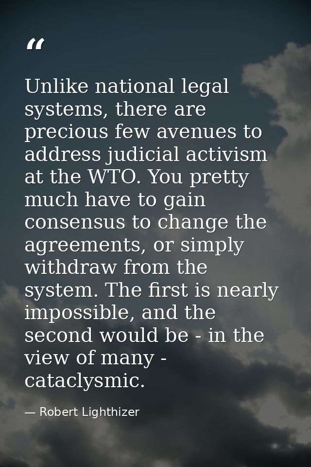 Unlike national legal systems, there are precious few avenues to address judicial activism at the WTO. You pretty much h — Robert Lighthizer
