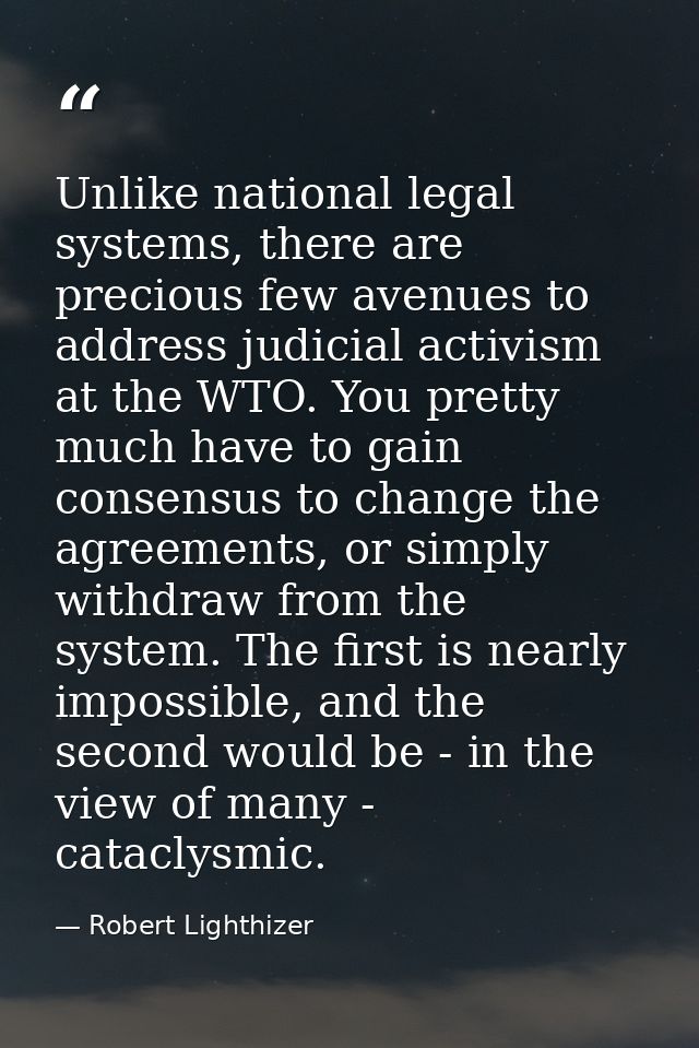 Unlike national legal systems, there are precious few avenues to address judicial activism at the WTO. You pretty much h — Robert Lighthizer