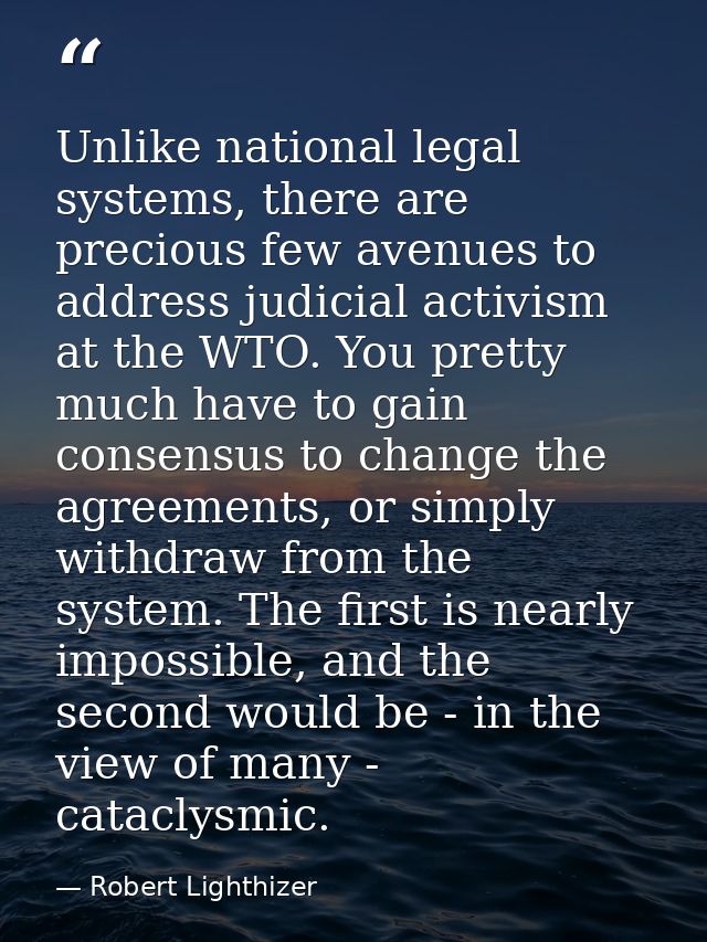 Unlike national legal systems, there are precious few avenues to address judicial activism at the WTO. You pretty much h — Robert Lighthizer