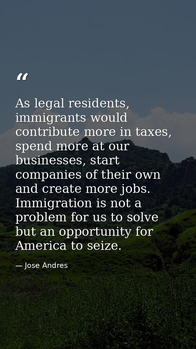 As legal residents, immigrants would contribute more in taxes, spend more at our businesses, start companies of their ow — Jose Andres
