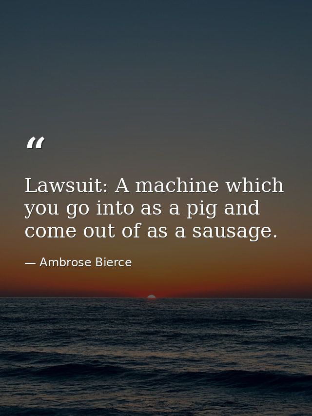Lawsuit: A machine which you go into as a pig and come out of as a sausage. — Ambrose Bierce