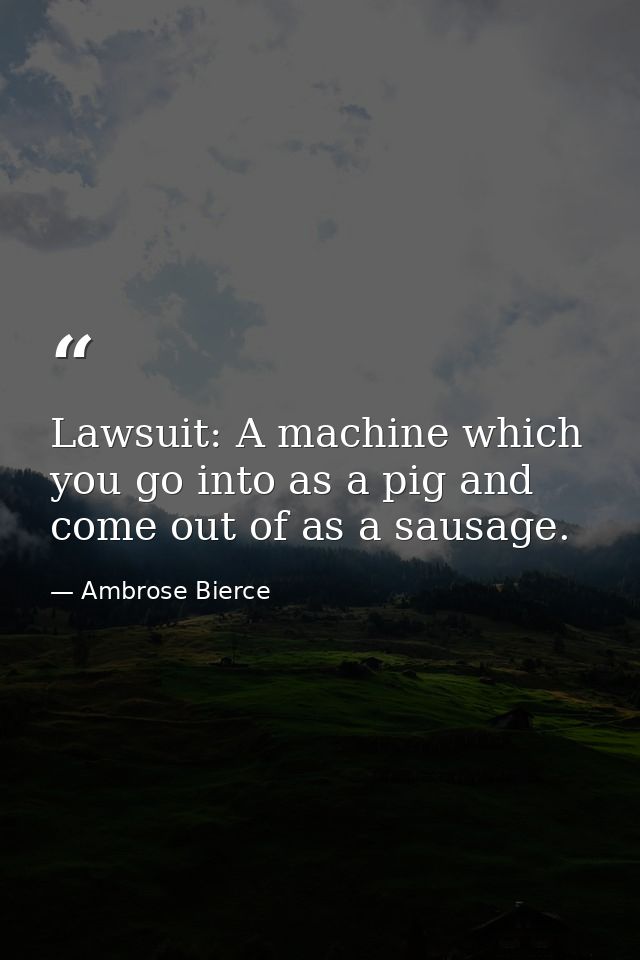 Lawsuit: A machine which you go into as a pig and come out of as a sausage. — Ambrose Bierce