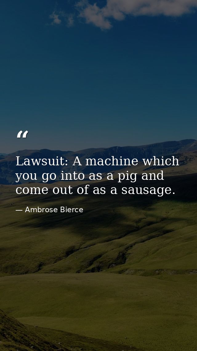 Lawsuit: A machine which you go into as a pig and come out of as a sausage. — Ambrose Bierce