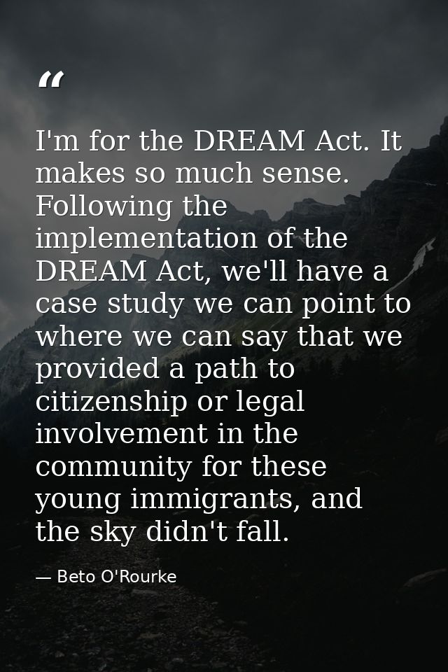 I'm for the DREAM Act. It makes so much sense. Following the implementation of the DREAM Act, we'll have a case study we — Beto O'Rourke