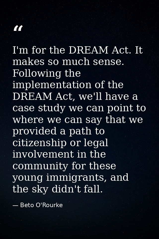 I'm for the DREAM Act. It makes so much sense. Following the implementation of the DREAM Act, we'll have a case study we — Beto O'Rourke