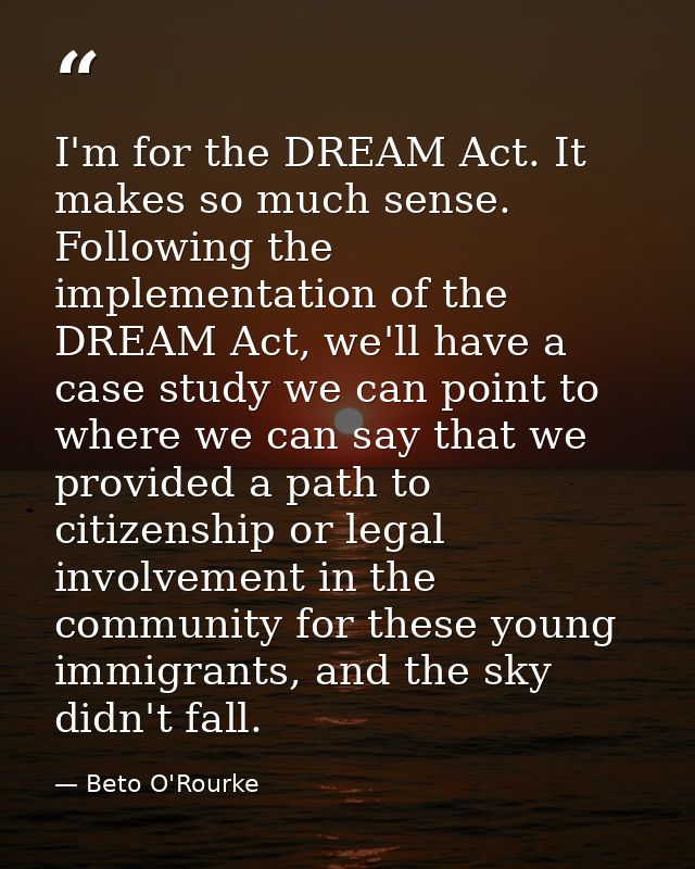 I'm for the DREAM Act. It makes so much sense. Following the implementation of the DREAM Act, we'll have a case study we — Beto O'Rourke