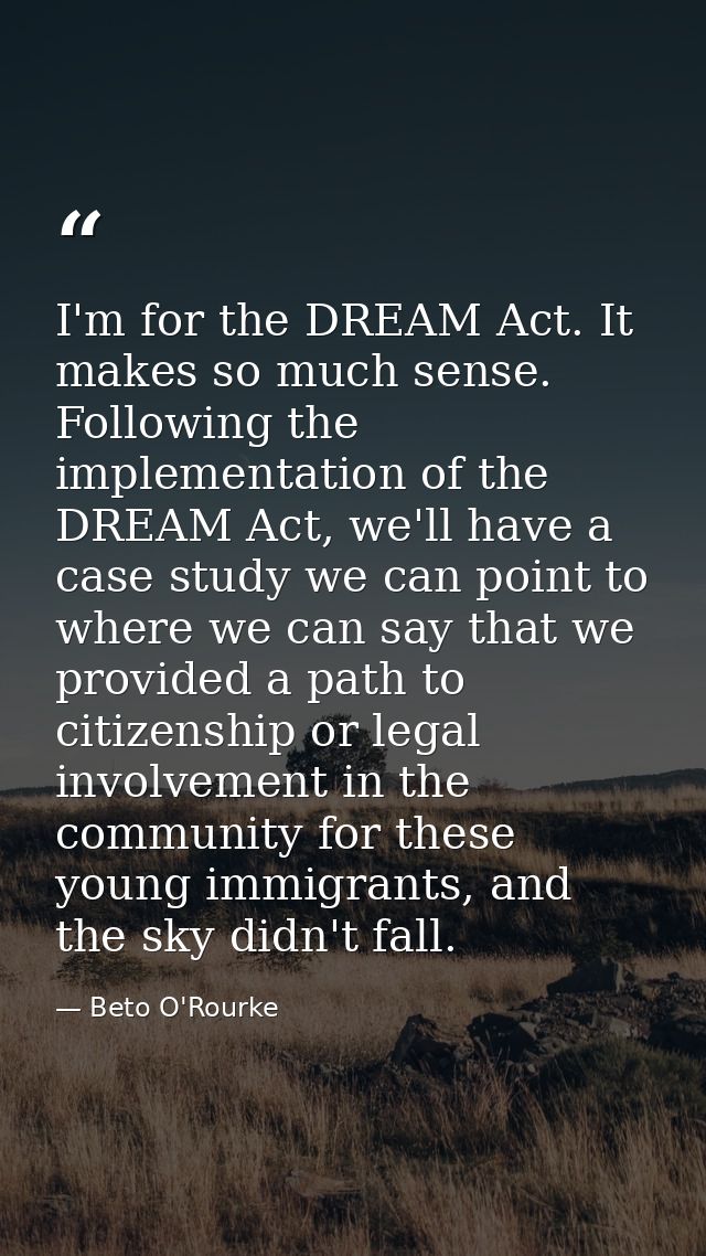 I'm for the DREAM Act. It makes so much sense. Following the implementation of the DREAM Act, we'll have a case study we — Beto O'Rourke