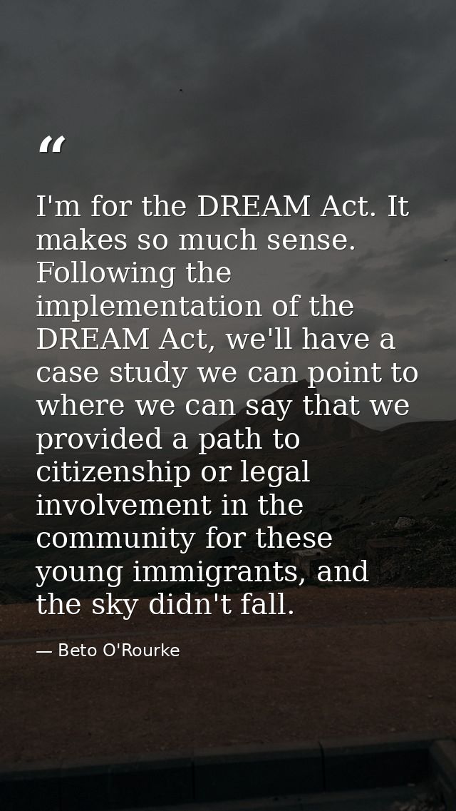 I'm for the DREAM Act. It makes so much sense. Following the implementation of the DREAM Act, we'll have a case study we — Beto O'Rourke