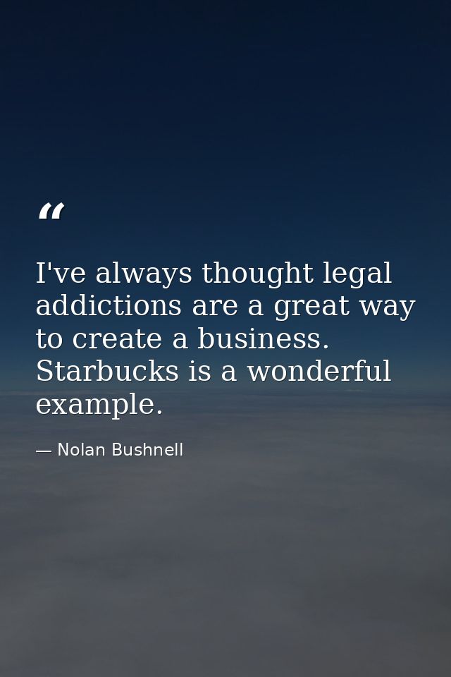I've always thought legal addictions are a great way to create a business. Starbucks is a wonderful example. — Nolan Bushnell