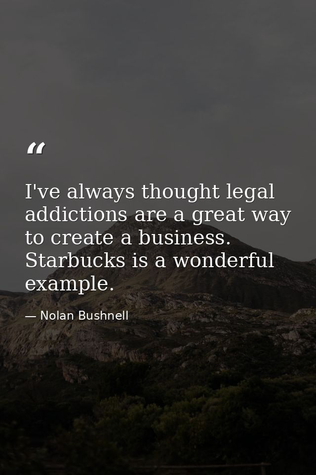 I've always thought legal addictions are a great way to create a business. Starbucks is a wonderful example. — Nolan Bushnell