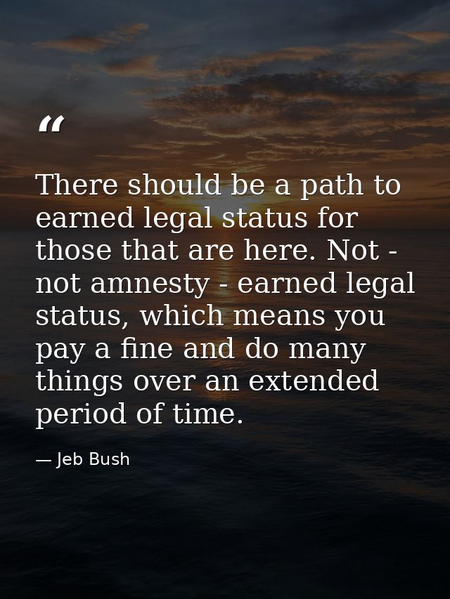 There should be a path to earned legal status for those that are here. Not - not amnesty - earned legal status, which me — Jeb Bush