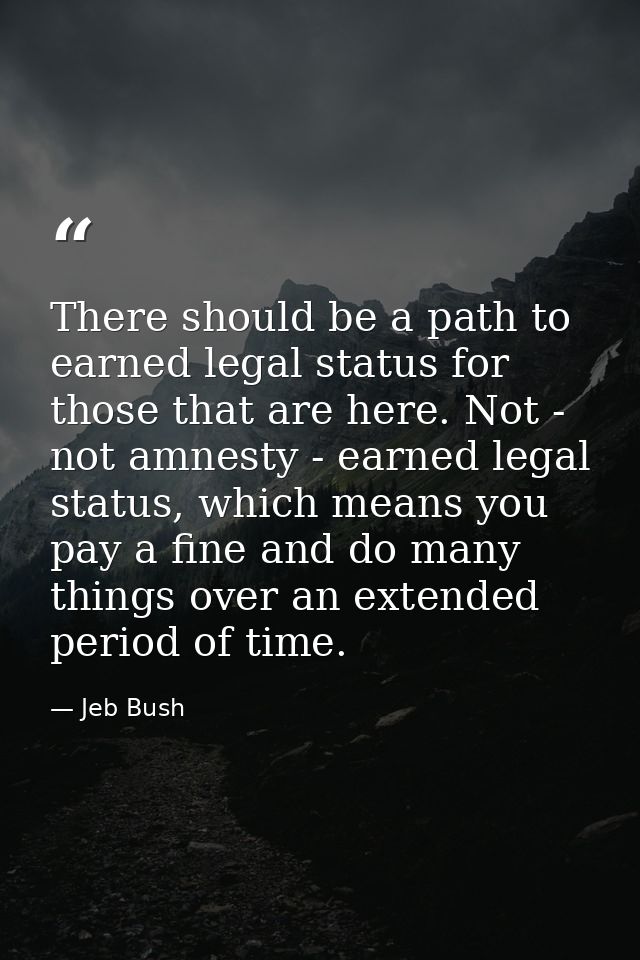 There should be a path to earned legal status for those that are here. Not - not amnesty - earned legal status, which me — Jeb Bush
